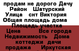 продам не дорого Дачу › Район ­ Шатурский  › Улица ­ снт Виктория › Общая площадь дома ­ 45 › Площадь участка ­ 7 › Цена ­ 500 - Все города Недвижимость » Дома, коттеджи, дачи продажа   . Иркутская обл.